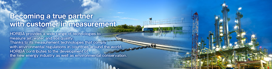 Becoming a true partner with customer in measurement / HORIBA provides a wide range of technologies to measure air, water and soil quality.  Thanks to its measurement technologies that comply with environmental regulations in countries around the world, H