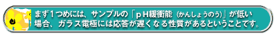 まず1つめには、サンプルの「pH緩衝能(かんしょうのう)」が低い場合、ガラス電極には応答が遅くなる性質があるということです。