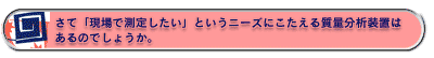 さて「現場で測定したい」というニーズにこたえる質量分析装置は あるのでしょうか。