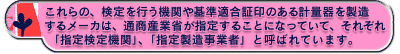 これらの、検定を行う機関や基準適合証印のある計量器を製造するメーカは、通商産業省が指定することになっていて、それぞれ「指定検定機関」、「指定製造事業者」と呼ばれています。