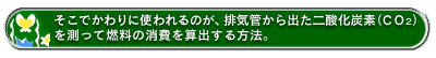 そこでかわりに使われるのが、排気管から出た二酸化炭素(CO2)を測って燃料の消費を算出する方法。