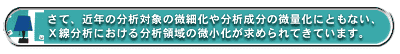 さて、近年の分析対象の微細化や分析成分の微量化にともない、X線分析における分析領域の微小化が求められてきています。