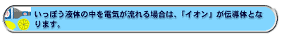 いっぽう液体の中を電気が流れる場合は、「イオン」が伝導体となります。
