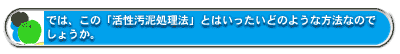 では、この「活性汚泥処理法」とはいったいどのような方法なのでしょうか。