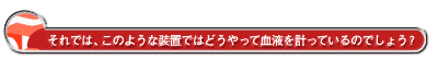 それでは、このような装置ではどうやって血液を計っているのでしょう?