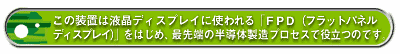 この装置は液晶ディスプレイに使われる「FPD(フラットパネルディスプレイ)」をはじめ、最先端の半導体製造プロセスで役立つのです。