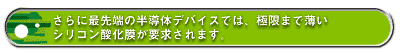 さらに最先端の半導体デバイスでは、極限まで薄いシリコン酸化膜が要求されます。