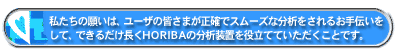 私たちの願いは、ユーザの皆さまが正確でスムーズな分析をされるお手伝いをして、できるだけ長くHORIBAの分析装置を役立てていただくことです。
