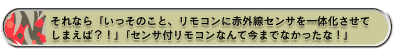 それなら「いっそのこと、リモコンに赤外線センサを一体化させてしまえば?!」「センサ付リモコンなんて今までなかったな!」
