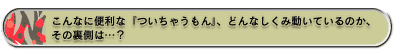 こんなに便利な『ついちゃうもん』、どんなしくみ動いているのか、その裏側は…?