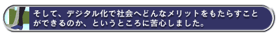そして、デジタル化で社会へどんなメリットをもたらすことができるのか、というところに苦心しました。