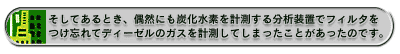 そしてあるとき、偶然にも炭化水素を計測する分析装置でフィルタをつけ忘れてディーゼルのガスを計測してしまったことがあったのです。