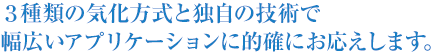 3種類の気化方式と独自の技術で幅広いアプリケーションに的確にお応えします。 3種類の気化方式と独自の技術で幅広いアプリケーションに的確にお応えします。