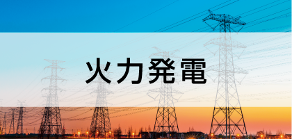 火力発電-生活を支える電力の安全稼働・安定供給- 火力発電-生活を支える電力の安全稼働・安定供給-